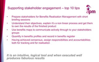 Supporting stakeholder engagement – top 10 tips

•   Prepare stakeholders for Benefits Realisation Management with short
    briefing sessions
•   Understand their objectives, explain it’s a non linear process and get them
    to own the results of the finished product
•   Use benefits maps to communicate actively through to your stakeholders
    groups
•   Quantify in benefits profiles and record in benefits register
•   Having achieved consensus, assign responsibilities and accountabilities
    both for tracking and for realisation




It is an intuitive, logical tool and when executed well
produces fabulous results
 