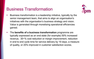 Business Transformation
   Business transformation is a leadership initiative, typically by the
    senior management team, that aims to align an organisation's
    initiatives with the organisation’s business strategy and vision.
    Value is generated through monetising operational efficiencies
    gained.

   The benefits of a business transformation programme are
    typically expressed as an end state (for example) 50% increased
    revenue, 30~% cost reduction or margin improvement, reduction
    in end to end cycle time for service delivery by 10 days, a measure
    of quality, or 25% improved in customer satisfaction scores.
 