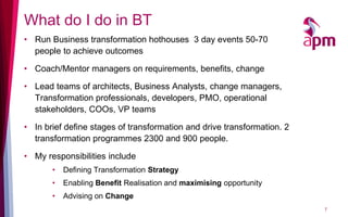 What do I do in BT
• Run Business transformation hothouses 3 day events 50-70
  people to achieve outcomes

• Coach/Mentor managers on requirements, benefits, change

• Lead teams of architects, Business Analysts, change managers,
  Transformation professionals, developers, PMO, operational
  stakeholders, COOs, VP teams

• In brief define stages of transformation and drive transformation. 2
  transformation programmes 2300 and 900 people.

• My responsibilities include
       •   Defining Transformation Strategy
       •   Enabling Benefit Realisation and maximising opportunity
       •   Advising on Change
                                                                         7
 