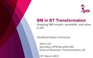 BM in BT Transformation
Keeping BM simple, workable, and alive
in BT


Sheffield Hallam University

  Viren Lall
  Secretary APM Benefits SIG
  Head of Business Transformation, BT

  12th March 2013
 