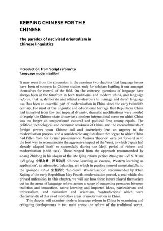 KEEPING CHINESE FOR THE
CHINESE
The paradox of nativised orientalism in
Chinese linguistics
Introduction: from ‘script reform’ to
‘language modernisation’
It may seem from the discussion in the previous two chapters that language issues
have been of concern in Chinese studies only for scholars battling it our amongst
themselves for control of the field. On the contrary: questions of language have
always been at the forefront in both traditional and modern China, and language
reform, that is, deliberate and official endeavours to manage and direct language
use, has been an essential part of modernisation in China since the early twentieth
century. For most of the linguistic and educational heritage that Republican China
had inherited from the last imperial dynasty, dramatic modifications were needed
to ‘equip’ the Chinese state to survive a modern international scene on which China
was no longer an unquestioned cultural and political first among equals. The
political, technological and economic weakness of China, and the encroachments of
foreign powers upon Chinese soil and sovereignty lent an urgency to the
modernisation process, and a considerable anguish about the degree to which China
had fallen from her former pre-eminence. Various ‘theories’ were put forward as to
the best way to accommodate the aggressive impact of the West, to which Japan had
already adapted itself so successfully during the Meiji period of reform and
modernisation (1868-1912). These ranged from the approach recommended by
Zhang Zhidong in his slogan of the late Qing reform period Zhōngxué wéi tǐ, Xīxué
wéi yòng 中學為體，西學為用 ‘Chinese learning as essence, Western learning as
application’, an attempted balancing act which in practice proved unsustainable; to
the quánpán xīhuà 全盤西化 ‘full-blown Westernisation’ recommended by Chen
Xujing of the early Republican May Fourth modernisation period, a goal which also
proved unfeasible. In this chapter, we will see how these issues played themselves
out in the arena of language reform across a range of competing pressures between
tradition and innovation, native learning and imported ideas, particularism and
universalism, and humanism and scientism, ‘contradictions’ which were
characteristic of this as of most other areas of modernisation in China.
This chapter will examine modern language reform in China by examining and
critiquing developments in two main areas: the reform of the traditional script,
 