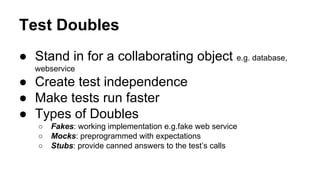 Test Doubles
● Stand in for a collaborating object e.g. database,
webservice
● Create test independence
● Make tests run faster
● Types of Doubles
○ Fakes: working implementation e.g.fake web service
○ Mocks: preprogrammed with expectations
○ Stubs: provide canned answers to the test’s calls
 