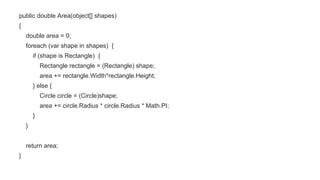 public double Area(object[] shapes)
{
double area = 0;
foreach (var shape in shapes) {
if (shape is Rectangle) {
Rectangle rectangle = (Rectangle) shape;
area += rectangle.Width*rectangle.Height;
} else {
Circle circle = (Circle)shape;
area += circle.Radius * circle.Radius * Math.PI;
}
}
return area;
}
 