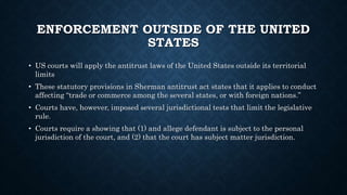 ENFORCEMENT OUTSIDE OF THE UNITED
STATES
• US courts will apply the antitrust laws of the United States outside its territorial
limits
• These statutory provisions in Sherman antitrust act states that it applies to conduct
affecting “trade or commerce among the several states, or with foreign nations.”
• Courts have, however, imposed several jurisdictional tests that limit the legislative
rule.
• Courts require a showing that (1) and allege defendant is subject to the personal
jurisdiction of the court, and (2) that the court has subject matter jurisdiction.
 