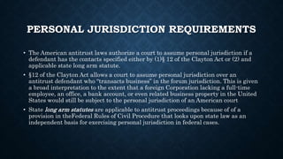 PERSONAL JURISDICTION REQUIREMENTS
• The American antitrust laws authorize a court to assume personal jurisdiction if a
defendant has the contacts specified either by (1)§ 12 of the Clayton Act or (2) and
applicable state long arm statute.
• §12 of the Clayton Act allows a court to assume personal jurisdiction over an
antitrust defendant who “transacts business” in the forum jurisdiction. This is given
a broad interpretation to the extent that a foreign Corporation lacking a full-time
employee, an office, a bank account, or even related business property in the United
States would still be subject to the personal jurisdiction of an American court
• State long arm statutes are applicable to antitrust proceedings because of of a
provision in theFederal Rules of Civil Procedure that looks upon state law as an
independent basis for exercising personal jurisdiction in federal cases.
 