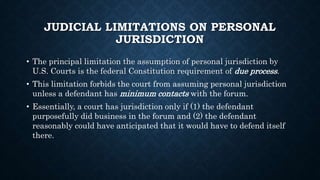 JUDICIAL LIMITATIONS ON PERSONAL
JURISDICTION
• The principal limitation the assumption of personal jurisdiction by
U.S. Courts is the federal Constitution requirement of due process.
• This limitation forbids the court from assuming personal jurisdiction
unless a defendant has minimum contacts with the forum.
• Essentially, a court has jurisdiction only if (1) the defendant
purposefully did business in the forum and (2) the defendant
reasonably could have anticipated that it would have to defend itself
there.
 