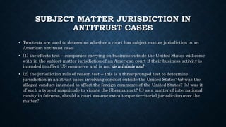 SUBJECT MATTER JURISDICTION IN
ANTITRUST CASES
• Two tests are used to determine whether a court has subject matter jurisdiction in an
American antitrust case:
• (1) the effects test – companies carrying on business outside the United States will come
with in the subject matter jurisdiction of an American court if their business activity is
intended to affect US commerce and is not de minimis and
• (2) the jurisdiction rule of reason test – this is a three-pronged test to determine
jurisdiction in antitrust cases involving conduct outside the United States: (a) was the
alleged conduct intended to affect the foreign commerce of the United States? (b) was it
of such a type of magnitude to violate the Sherman act? (c) as a matter of international
comity in fairness, should a court assume extra torque territorial jurisdiction over the
matter?
 