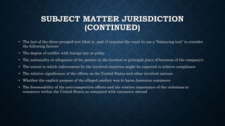 SUBJECT MATTER JURISDICTION
(CONTINUED)
• The last of the three-pronged test (that is, part c) requires the court to use a “balancing test” to consider
the following factors:
• The degree of conflict with foreign law or policy
• The nationality or allegiance of the parties in the location or principal place of business of the company’s
• The extent to which enforcement by the involved countries might be expected to achieve compliance
• The relative significance of the effects on the United States and other involved nations
• Whether the explicit purpose of the alleged conduct was to harm American commerce
• The foreseeability of the anti-competitive effects and the relative importance of the violations to
commerce within the United States as compared with commerce abroad
 