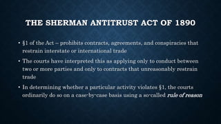 THE SHERMAN ANTITRUST ACT OF 1890
• §1 of the Act – prohibits contracts, agreements, and conspiracies that
restrain interstate or international trade
• The courts have interpreted this as applying only to conduct between
two or more parties and only to contracts that unreasonably restrain
trade
• In determining whether a particular activity violates §1, the courts
ordinarily do so on a case-by-case basis using a so-called rule of reason
 
