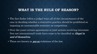 WHAT IS THE RULE OF REASON?
• The fact finder (often a judge) ways all of the circumstances of the
case in deciding whether a restrictive practice should be prohibited as
imposing an unreasonable restraint on competition.
• Over the years certain agreements or joint actions involving interstate
(but not international) trade have come to be classified as illegal in
and of themselves.
• These are known as per se violations of the law.
 