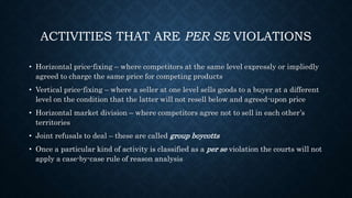 ACTIVITIES THAT ARE PER SE VIOLATIONS
• Horizontal price-fixing – where competitors at the same level expressly or impliedly
agreed to charge the same price for competing products
• Vertical price-fixing – where a seller at one level sells goods to a buyer at a different
level on the condition that the latter will not resell below and agreed-upon price
• Horizontal market division – where competitors agree not to sell in each other’s
territories
• Joint refusals to deal – these are called group boycotts
• Once a particular kind of activity is classified as a per se violation the courts will not
apply a case-by-case rule of reason analysis
 