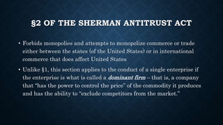 §2 OF THE SHERMAN ANTITRUST ACT
• Forbids monopolies and attempts to monopolize commerce or trade
either between the states (of the United States) or in international
commerce that does affect United States
• Unlike §1, this section applies to the conduct of a single enterprise if
the enterprise is what is called a dominant firm – that is, a company
that “has the power to control the price” of the commodity it produces
and has the ability to “exclude competitors from the market.”
 