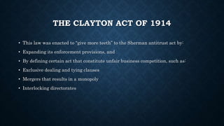 THE CLAYTON ACT OF 1914
• This law was enacted to “give more teeth” to the Sherman antitrust act by:
• Expanding its enforcement provisions, and
• By defining certain act that constitute unfair business competition, such as:
• Exclusive dealing and tying clauses
• Mergers that results in a monopoly
• Interlocking directorates
 