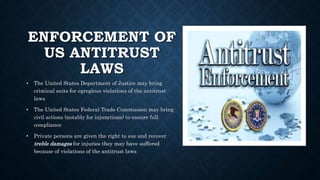 ENFORCEMENT OF
US ANTITRUST
LAWS
• The United States Department of Justice may bring
criminal suits for egregious violations of the antitrust
laws
• The United States Federal Trade Commission may bring
civil actions (notably for injunctions) to ensure full
compliance
• Private persons are given the right to sue and recover
treble damages for injuries they may have suffered
because of violations of the antitrust laws
 