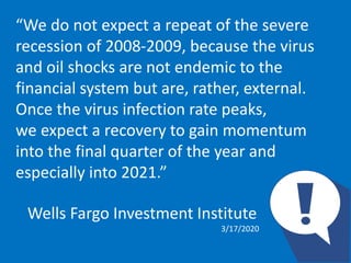 “We do not expect a repeat of the severe
recession of 2008-2009, because the virus
and oil shocks are not endemic to the
financial system but are, rather, external.
Once the virus infection rate peaks,
we expect a recovery to gain momentum
into the final quarter of the year and
especially into 2021.”
Wells Fargo Investment Institute
3/17/2020
 