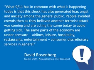 “What 9/11 has in common with what is happening
today is that this shock has also generated fear, angst
and anxiety among the general public. People avoided
crowds then as they believed another terrorist attack
was coming and are acting the same today to avoid
getting sick. The same parts of the economy are
under pressure ─ airlines, leisure, hospitality,
restaurants, entertainment ─ consumer discretionary
services in general.”
David Rosenberg
Gluskin Sheff + Associates Inc.’s Chief Economist
 