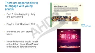 There are opportunities to
re-engage with young
people
- Gen Z aren’t rejecting, they
are questioning
- Food is their Rock and Roll
- Identities are built around
tribes
- While Millennials would rather
eat out than drink, Gen Z want
to recapture scratch cooking
Credit:
TheFoodPeople
 