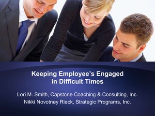 Keeping Employee’s Engaged
            in Difficult Times
Lori M. Smith, Capstone Coaching & Consulting, Inc.
   Nikki Novotney Rieck, Strategic Programs, Inc.
 