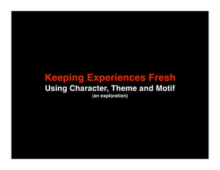 Keeping Experiences Fresh
Using Character, Theme and Motif
           (an exploration)
 