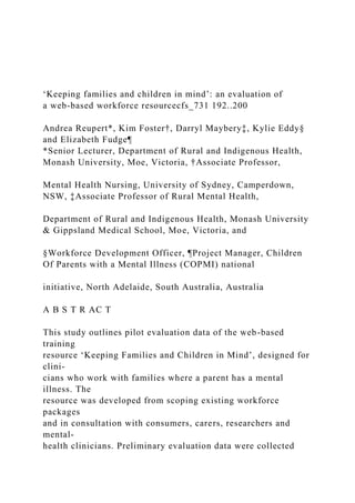 ‘Keeping families and children in mind’: an evaluation of
a web-based workforce resourcecfs_731 192..200
Andrea Reupert*, Kim Foster†, Darryl Maybery‡, Kylie Eddy§
and Elizabeth Fudge¶
*Senior Lecturer, Department of Rural and Indigenous Health,
Monash University, Moe, Victoria, †Associate Professor,
Mental Health Nursing, University of Sydney, Camperdown,
NSW, ‡Associate Professor of Rural Mental Health,
Department of Rural and Indigenous Health, Monash University
& Gippsland Medical School, Moe, Victoria, and
§Workforce Development Officer, ¶Project Manager, Children
Of Parents with a Mental Illness (COPMI) national
initiative, North Adelaide, South Australia, Australia
A B S T R AC T
This study outlines pilot evaluation data of the web-based
training
resource ‘Keeping Families and Children in Mind’, designed for
clini-
cians who work with families where a parent has a mental
illness. The
resource was developed from scoping existing workforce
packages
and in consultation with consumers, carers, researchers and
mental-
health clinicians. Preliminary evaluation data were collected
 