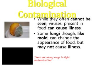 Biological
Contamination• While they often cannot be
seen, viruses, present in
food can cause illness.
• Some fungi though, like
mold, can change the
appearance of food, but
may not cause illness.
There are many ways to fight
contamination!
 