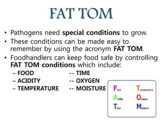 FAT TOM
• Pathogens need special conditions to grow.
• These conditions can be made easy to
remember by using the acronym FAT TOM.
• Foodhandlers can keep food safe by controlling
FAT TOM conditions which include:
– FOOD -- TIME
– ACIDITY -- OXYGEN
– TEMPERATURE -- MOISTURE
 