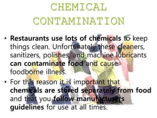 CHEMICAL
CONTAMINATION
• Restaurants use lots of chemicals to keep
things clean. Unfortunately these cleaners,
sanitizers, polishes, and machine lubricants
can contaminate food and cause
foodborne illness.
• For this reason it is important that
chemicals are stored separately from food
and that you follow manufacturers
guidelines for use at all times.
 