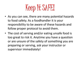 Keep It SAFE!
• As you can see, there are many potential hazards
to food safety. As a foodhandler it is your
responsibility to be aware of these hazards and
follow proper protocol to avoid them.
• The cost of serving and/or eating unsafe food is
too great to risk it. Anytime you have a question
or are unsure of the safety of something you are
preparing or serving, ask your instructor or
supervisor immediately!
 