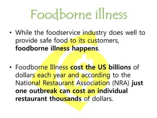 Foodborne illness
• While the foodservice industry does well to
provide safe food to its customers,
foodborne illness happens.
• Foodborne Illness cost the US billions of
dollars each year and according to the
National Restaurant Association (NRA) just
one outbreak can cost an individual
restaurant thousands of dollars.
 