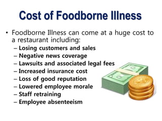 Cost of Foodborne Illness
• Foodborne Illness can come at a huge cost to
a restaurant including:
– Losing customers and sales
– Negative news coverage
– Lawsuits and associated legal fees
– Increased insurance cost
– Loss of good reputation
– Lowered employee morale
– Staff retraining
– Employee absenteeism
 