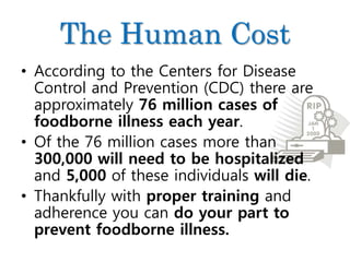 The Human Cost
• According to the Centers for Disease
Control and Prevention (CDC) there are
approximately 76 million cases of
foodborne illness each year.
• Of the 76 million cases more than
300,000 will need to be hospitalized
and 5,000 of these individuals will die.
• Thankfully with proper training and
adherence you can do your part to
prevent foodborne illness.
 