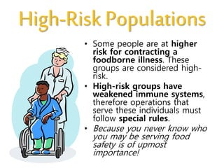 High-Risk Populations
• Some people are at higher
risk for contracting a
foodborne illness. These
groups are considered high-
risk.
• High-risk groups have
weakened immune systems,
therefore operations that
serve these individuals must
follow special rules.
• Because you never know who
you may be serving food
safety is of upmost
importance!
 