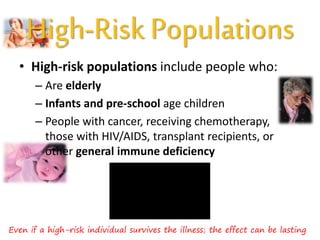 High-Risk Populations
• High-risk populations include people who:
– Are elderly
– Infants and pre-school age children
– People with cancer, receiving chemotherapy,
those with HIV/AIDS, transplant recipients, or
other general immune deficiency
Even if a high-risk individual survives the illness; the effect can be lasting
 