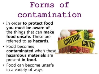 Forms of
contamination
• In order to protect food
you must be aware of
the things that can make
food unsafe. These are
referred to as hazards.
• Food becomes
contaminated when these
hazardous materials are
present in food.
• Food can become unsafe
in a variety of ways.
 