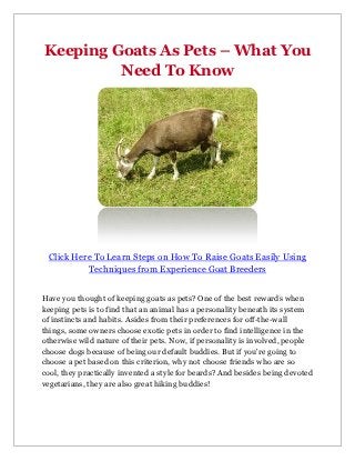 Keeping Goats As Pets – What You
         Need To Know




 Click Here To Learn Steps on How To Raise Goats Easily Using
          Techniques from Experience Goat Breeders


Have you thought of keeping goats as pets? One of the best rewards when
keeping pets is to find that an animal has a personality beneath its system
of instincts and habits. Asides from their preferences for off-the-wall
things, some owners choose exotic pets in order to find intelligence in the
otherwise wild nature of their pets. Now, if personality is involved, people
choose dogs because of being our default buddies. But if you're going to
choose a pet based on this criterion, why not choose friends who are so
cool, they practically invented a style for beards? And besides being devoted
vegetarians, they are also great hiking buddies!
 