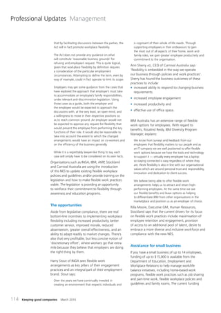 Professional Updates Management


                         that by facilitating discussions between the parties, the     is cognisant of their whole of life needs. Through
                         Act will in fact promote workplace flexibility.               supporting employees in their endeavours to gain
                                                                                       the most out of all aspects of their home, work and
                         The Act does not provide any guidance on what                 family roles, we gain greater employee productivity and
                         will constitute ‘reasonable business grounds’ for             commitment to the organisation.
                         refusing and employee’s request. This is quite logical,
                                                                                     Ann Sherry AO, CEO of Carnival Australia says
                         given that workplace flexibility by definition requires
                         a consideration of the particular employment                ‘flexibility is embedded in the way we operate
                         circumstances. Attempting to define the term, even by       our business through policies and work practices’.
                         way of example, could in fact operate to limit its scope.   Sherry has found the business outcomes of these
                                                                                     practices to include:
                         Employers may get some guidance from the cases that         • increased ability to respond to changing business
                         have explored the approach that employer’s must take           requirements
                         to accommodate an employee’s family responsibilities,
                         under relevant anti-discrimination legislation. Using       • increased employee engagement
                         those cases as a guide, both the employer and               • increased productivity and
                         the employee would be expected to approach the
                         discussions with, at the very least, an open mind, and      • effective use of office space.
                         a willingness to move in their respective positions so
                         as to reach common ground. An employer would not            IBM Australia has an extensive range of flexible
                         be expected to approve any request for flexibility that     work options for employees. With regard to
                         would prevent the employee from performing the key
                                                                                     benefits, Rosalind Reidy, IBM Diversity Program
                         functions of their role. It would also be reasonable to
                                                                                     Manager, explains:
                         take into account the extent to which the changed
                         arrangements would have an impact on co-workers and           We know from surveys and feedback from our
                         on the efficiency of the business generally.                  employees that flexibility matters to our people and as
                                                                                       an IT company we are well positioned to offer flexible
                         While it is a regrettably lawyer-like thing to say, each      work options because we have the tools and technology
                         case will simply have to be considered on its own facts.      to support it — virtually every employee has a laptop
                                                                                       so staying connected is easy regardless of where they
                       Organisations such as INGA, IBM, AMP, Stockland
                                                                                       are. Work flexibility is also in line with our organisational
                       and Carnival Australia are using the introduction
                                                                                       values which are around personal trust and responsibility,
                       of this NES to update existing flexible workplace
                                                                                       innovation and dedication to client success.
                       policies and guidelines and/or provide training on the
                       legislation and how to make flexible work practices             We believe being able to offer flexible work
                       viable. The legislation is providing an opportunity             arrangements helps us to attract and retain high-
                       to reinforce their commitment to flexibility through            performing employees. At the same time we see
                       awareness and education programs.                               our flexible benefits and leave options as helping
                                                                                       to differentiate IBM from other organisations in the
                                                                                       marketplace and position us as an employer of choice.
                       The opportunities
                                                                                     Rilla Moore, Executive GM, Human Resources,
                       Aside from legislative compliance, there are real             Stockland says that the current drivers for its focus
                       bottom-line incentives to implementing workplace              on flexible work practices include maximisation of
                       flexibility including increased productivity, better          employee retention and engagement, provision
                       customer service, improved morale, reduced                    of access to an additional pool of talent, desire to
                       absenteeism, greater overall effectiveness, and an            embrace a more diverse and inclusive workforce and
                       ability to adapt readily to market changes. There’s           compliance with the new NES.
                       also that very profitable, but less concise notion of
                       ‘discretionary effort’, where workers go that extra
                       mile because they believe that employers are doing
                                                                                     Assistance for small business
                       the right thing by them.                                      If you have a small business of up to 14 employees,
                                                                                     funding of up to $15,000 is available from the
                       Harry Stout of INGA sees flexible work                        Department of Education, Employment and
                       arrangements as key pillars of their engagement               Workplace Relations to help manage work/life
                       practices and an integral part of their employment            balance initiatives, including home-based work
                       brand. Stout says:                                            programs, flexible work practices such as job sharing
                         Over the years we have continually invested in              and part-time work, flexible workplace policies and
                         creating an environment that respects individuals and       guidelines and family rooms. The current funding



114   Keeping good companies   March 2010
 