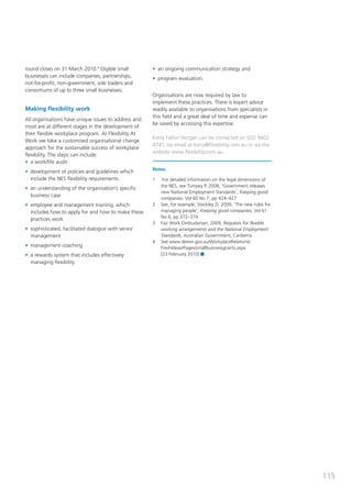round closes on 31 March 2010.4 Eligible small        • an ongoing communication strategy and
businesses can include companies, partnerships,       • program evaluation.
not-for-profit, non-government, sole traders and
consortiums of up to three small businesses.
                                                      Organisations are now required by law to
                                                      implement these practices. There is expert advice
Making flexibility work                               readily available to organisations from specialists in
                                                      this field and a great deal of time and expense can
All organisations have unique issues to address and
                                                      be saved by accessing this expertise.
most are at different stages in the development of
their flexible workplace program. At Flexibility At
                                                      Kerry Fallon Horgan can be contacted on (02) 9402
Work we take a customised organisational change
                                                      4741, by email at kerry@flexibility.com.au or via the
approach for the sustainable success of workplace
                                                      website www.flexibility.com.au.
flexibility. The steps can include:
• a work/life audit
                                                      Notes
• development of policies and guidelines which
  include the NES flexibility requirements            1    For detailed information on the legal dimensions of
                                                          the NES, see Tumpey P, 2008, ‘Government releases
• an understanding of the organisation’s specific
                                                          new National Employment Standards’, Keeping good
  business case
                                                          companies, Vol 60 No 7, pp 424–427
• employee and management training, which             2   See, for example, Stockley D, 2009, ‘The new rules for
  includes how to apply for and how to make these         managing people’, Keeping good companies, Vol 61
                                                          No 6, pp 372–374
  practices work
                                                      3   Fair Work Ombudsman, 2009, Requests for flexible
• sophisticated, facilitated dialogue with senior         working arrangements and the National Employment
  management                                              Standards, Australian Government, Canberra
                                                      4   See www.deewr.gov.au/WorkplaceRelations/
• management coaching                                     FreshIdeas/Pages/smallbusinessgrants.aspx
• a rewards system that includes effectively              [23 February 2010]
  managing flexibility




                                                                                                                   115
 
