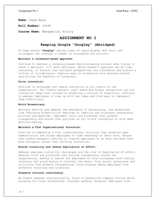 Assignment No 1 Asad Raza - 14242
pg. 1
Name: Asad Raza
Roll Number: 14242
Course Name: Managerial Policy
ASSIGNMENT NO 1
Keeping Google “Googley” (Abridged)
To keep Google "Googley" during times of rapid growth, Kim Scott and
colleagues can consider a number of strategies and actions:
Maintain a consensus-based approach:
Continue to embrace a consensus-based decision-making process when trying to
reach a decision. it's more efficient. While Google's approach can be time-
consuming, it ensures that multiple perspectives are considered and fosters a
culture of collaboration. Explore ways to streamline this process without
sacrificing the benefits of consensus.
Drive innovation:
Continue to encourage and reward innovation at all levels of the
organization. The “twenty percent time” award and Google recognition are for
innovative ideas that succeed in promoting a culture of creativity. Continue
to empower employees to come up with new ideas and find ways to implement
them effectively.
Avoid Bureaucracy:
Actively monitor and address the emergence of bureaucracy. Use mechanisms
like "Avoiding Dilbertville" meetings to identify and eliminate unnecessary
policies and meetings. Implement tools and processes that promote
transparency and ensure that policies do not stifle innovation or slow down
decision-making.
Maintain a Flat Organizational Structure:
Continue to emphasize a flat organizational structure that promotes open
communication and allows employees to take ownership of their work. Ensure
that middle managers continue to inspire employees to do more and make work
more enjoyable rather than stifling innovation.
Ensure visibility and reduce duplication of effort:
Address employee visibility challenges and the risk of duplication of effort.
Develop tools and platforms that provide transparency across the
organization, making it easier for employees to find colleagues with similar
interests and avoid having to reinvent the wheel. Plan social gatherings and
activities that promote interpersonal relationships among employees from
different functions and locations.
Preserve cultural consistency:
As Google expands internationally, focus on preserving company culture while
allowing for local differences. Consider sending “Googley” employees from
 
