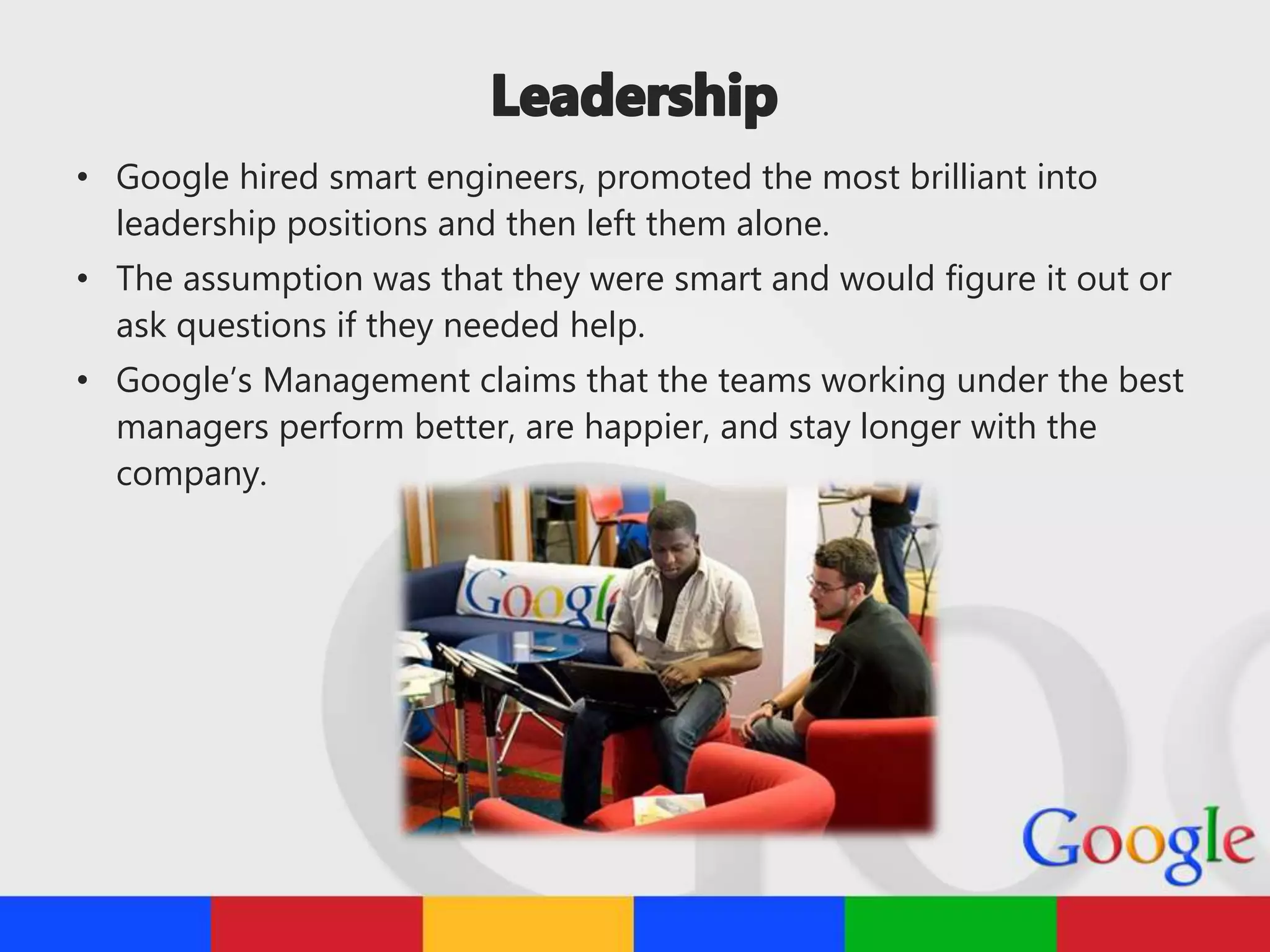 • Google hired smart engineers, promoted the most brilliant into
leadership positions and then left them alone.
• The assumption was that they were smart and would figure it out or
ask questions if they needed help.
• Google’s Management claims that the teams working under the best
managers perform better, are happier, and stay longer with the
company.
 