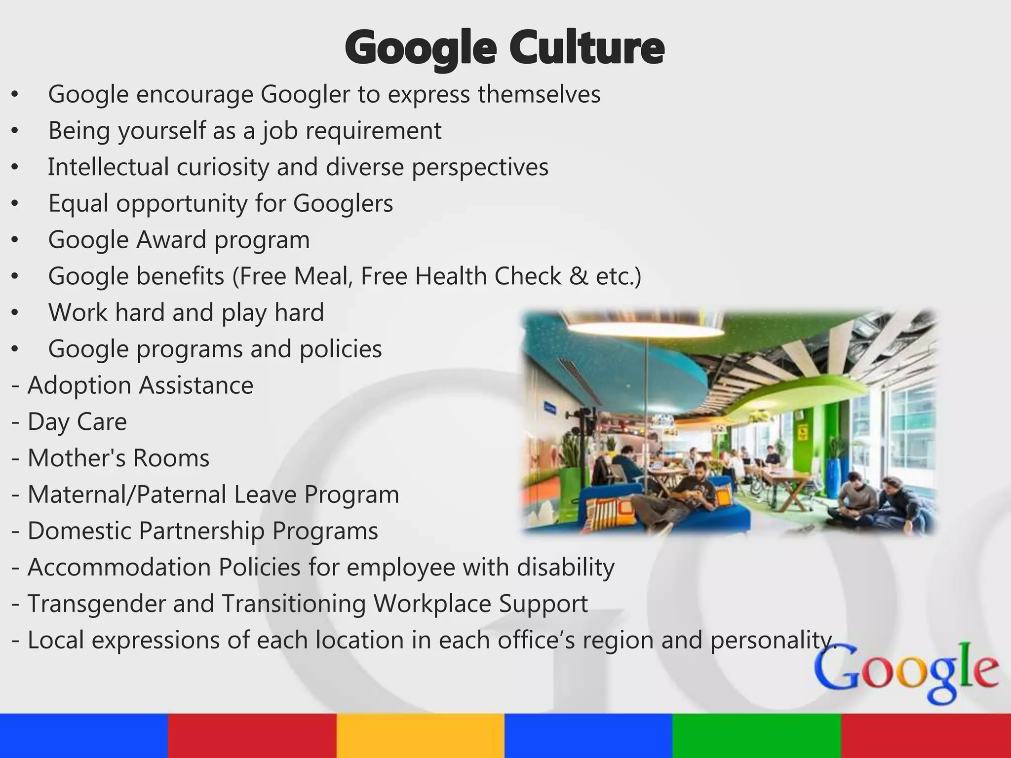 • Google encourage Googler to express themselves
• Being yourself as a job requirement
• Intellectual curiosity and diverse perspectives
• Equal opportunity for Googlers
• Google Award program
• Google benefits (Free Meal, Free Health Check & etc.)
• Work hard and play hard
• Google programs and policies
- Adoption Assistance
- Day Care
- Mother's Rooms
- Maternal/Paternal Leave Program
- Domestic Partnership Programs
- Accommodation Policies for employee with disability
- Transgender and Transitioning Workplace Support
- Local expressions of each location in each office’s region and personality.
 