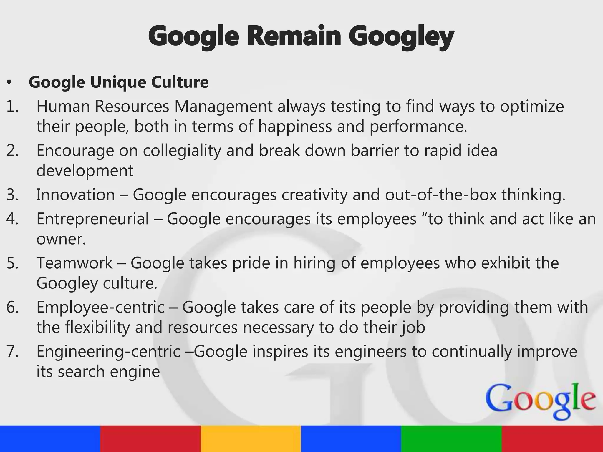 • Google Unique Culture
1. Human Resources Management always testing to find ways to optimize
their people, both in terms of happiness and performance.
2. Encourage on collegiality and break down barrier to rapid idea
development
3. Innovation – Google encourages creativity and out-of-the-box thinking.
4. Entrepreneurial – Google encourages its employees “to think and act like an
owner.
5. Teamwork – Google takes pride in hiring of employees who exhibit the
Googley culture.
6. Employee-centric – Google takes care of its people by providing them with
the flexibility and resources necessary to do their job
7. Engineering-centric –Google inspires its engineers to continually improve
its search engine
 