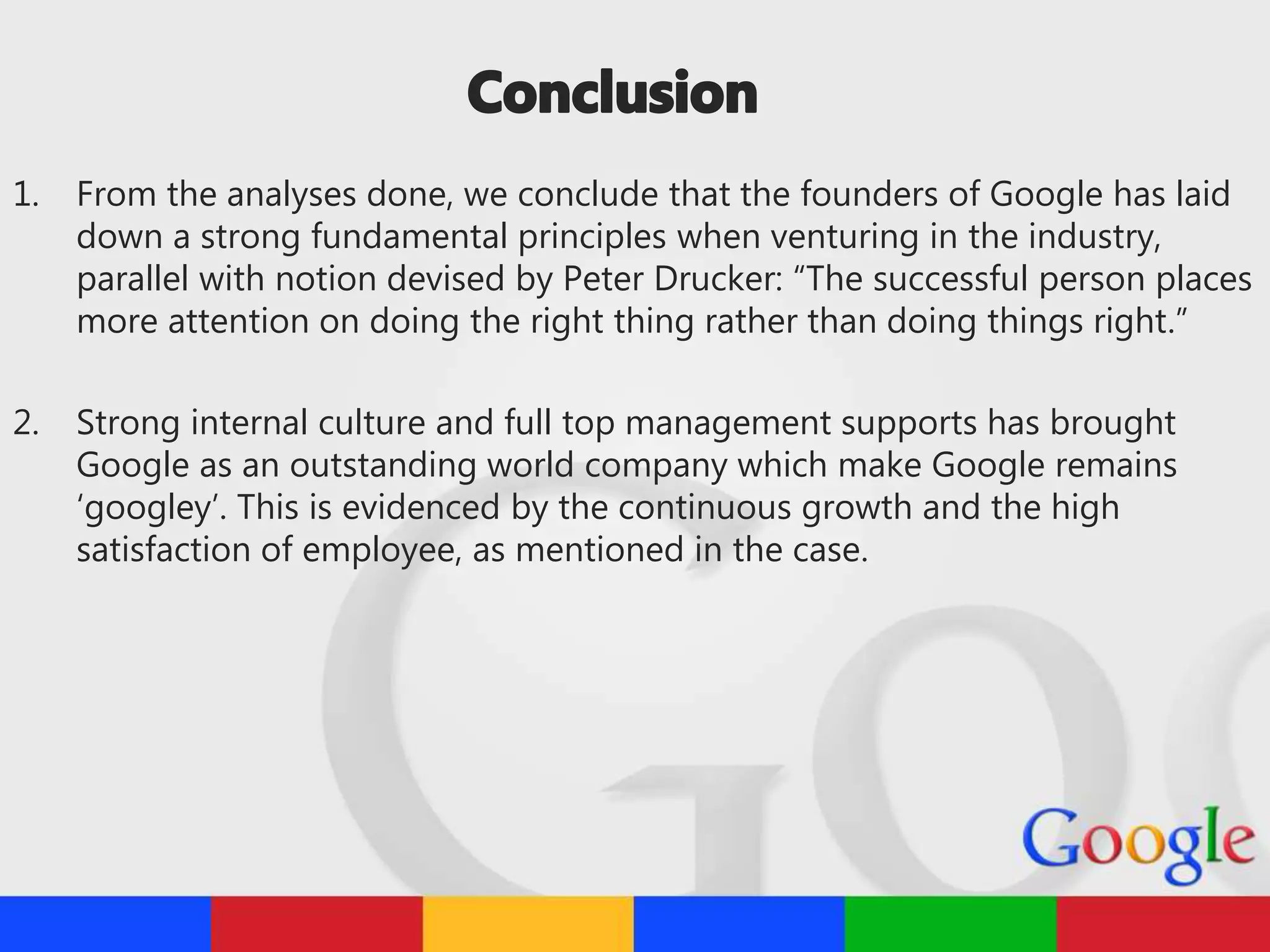 1. From the analyses done, we conclude that the founders of Google has laid
down a strong fundamental principles when venturing in the industry,
parallel with notion devised by Peter Drucker: “The successful person places
more attention on doing the right thing rather than doing things right.”
2. Strong internal culture and full top management supports has brought
Google as an outstanding world company which make Google remains
‘googley’. This is evidenced by the continuous growth and the high
satisfaction of employee, as mentioned in the case.
 