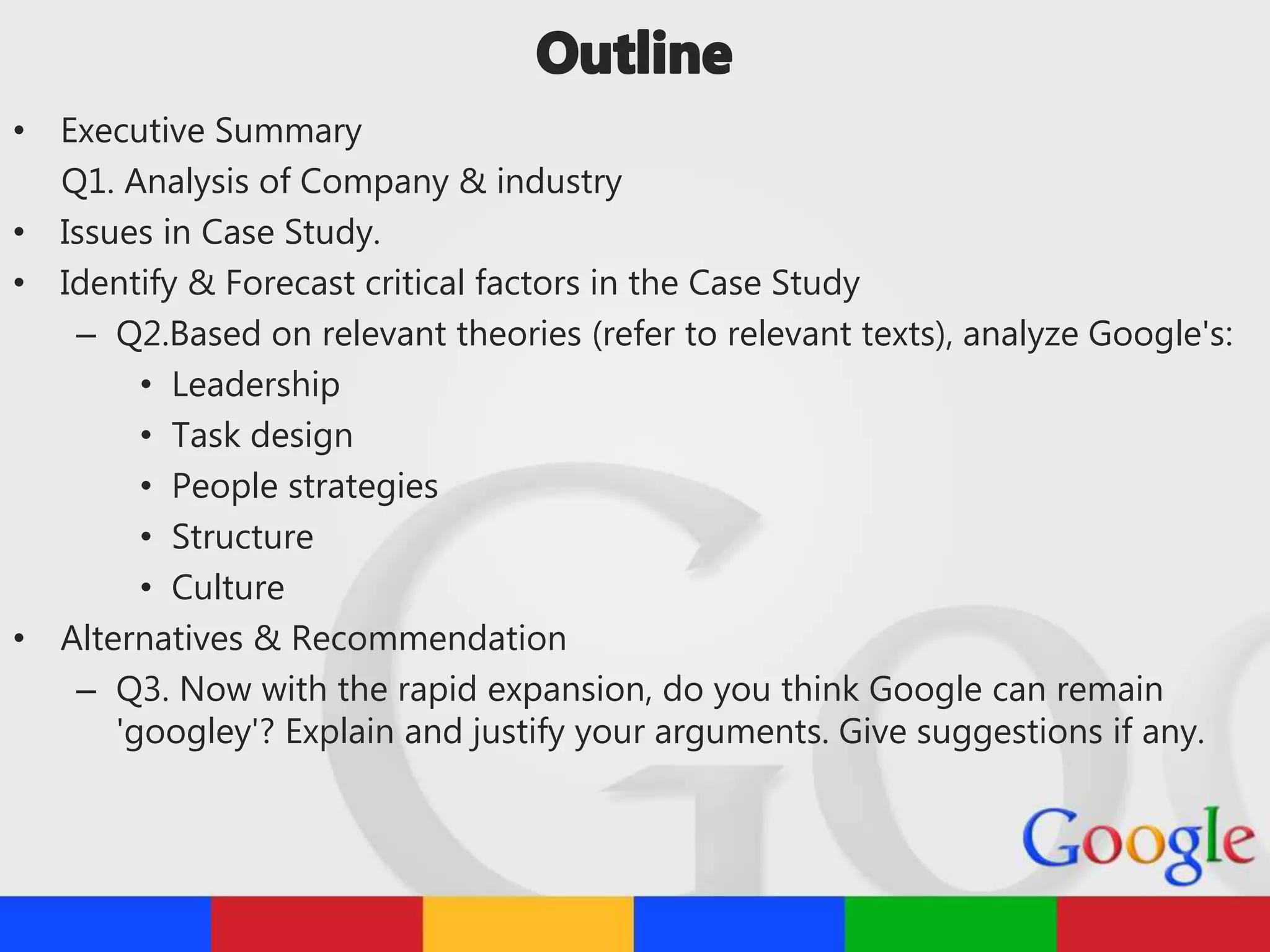 • Executive Summary
Q1. Analysis of Company & industry
• Issues in Case Study.
• Identify & Forecast critical factors in the Case Study
– Q2.Based on relevant theories (refer to relevant texts), analyze Google's:
• Leadership
• Task design
• People strategies
• Structure
• Culture
• Alternatives & Recommendation
– Q3. Now with the rapid expansion, do you think Google can remain
'googley'? Explain and justify your arguments. Give suggestions if any.
 