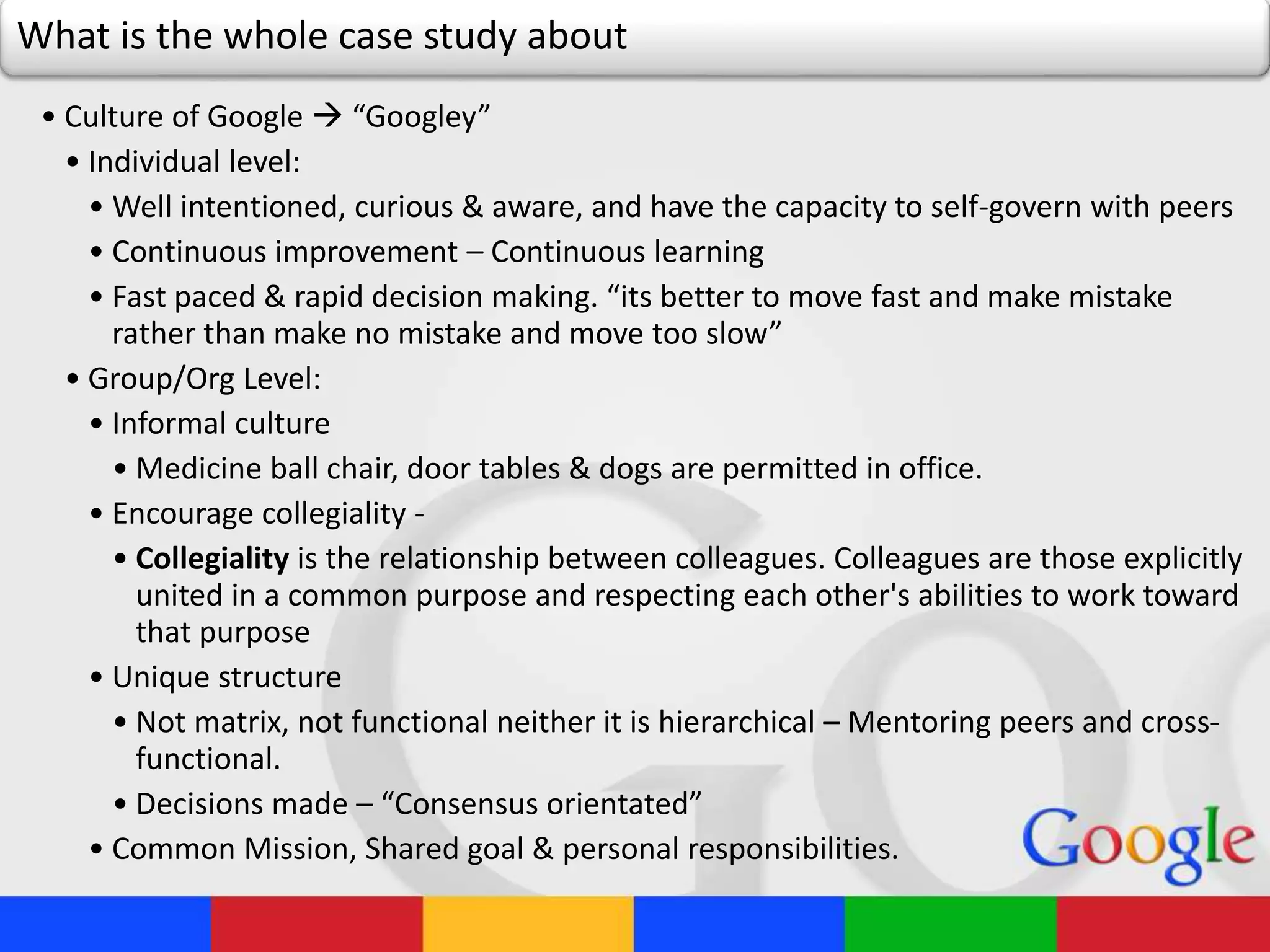 What is the whole case study about
• Culture of Google  “Googley”
• Individual level:
• Well intentioned, curious & aware, and have the capacity to self-govern with peers
• Continuous improvement – Continuous learning
• Fast paced & rapid decision making. “its better to move fast and make mistake
rather than make no mistake and move too slow”
• Group/Org Level:
• Informal culture
• Medicine ball chair, door tables & dogs are permitted in office.
• Encourage collegiality -
• Collegiality is the relationship between colleagues. Colleagues are those explicitly
united in a common purpose and respecting each other's abilities to work toward
that purpose
• Unique structure
• Not matrix, not functional neither it is hierarchical – Mentoring peers and cross-
functional.
• Decisions made – “Consensus orientated”
• Common Mission, Shared goal & personal responsibilities.
 