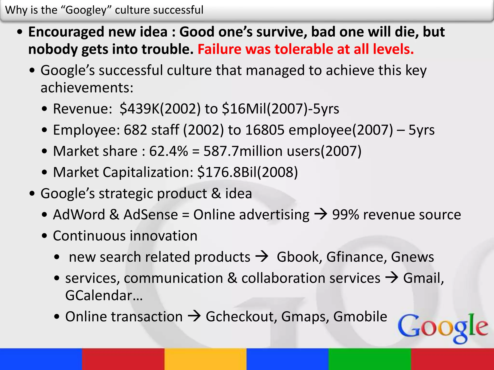 Why is the “Googley” culture successful
• Encouraged new idea : Good one’s survive, bad one will die, but
nobody gets into trouble. Failure was tolerable at all levels.
• Google’s successful culture that managed to achieve this key
achievements:
• Revenue: $439K(2002) to $16Mil(2007)-5yrs
• Employee: 682 staff (2002) to 16805 employee(2007) – 5yrs
• Market share : 62.4% = 587.7million users(2007)
• Market Capitalization: $176.8Bil(2008)
• Google’s strategic product & idea
• AdWord & AdSense = Online advertising  99% revenue source
• Continuous innovation
• new search related products  Gbook, Gfinance, Gnews
• services, communication & collaboration services  Gmail,
GCalendar…
• Online transaction  Gcheckout, Gmaps, Gmobile
 