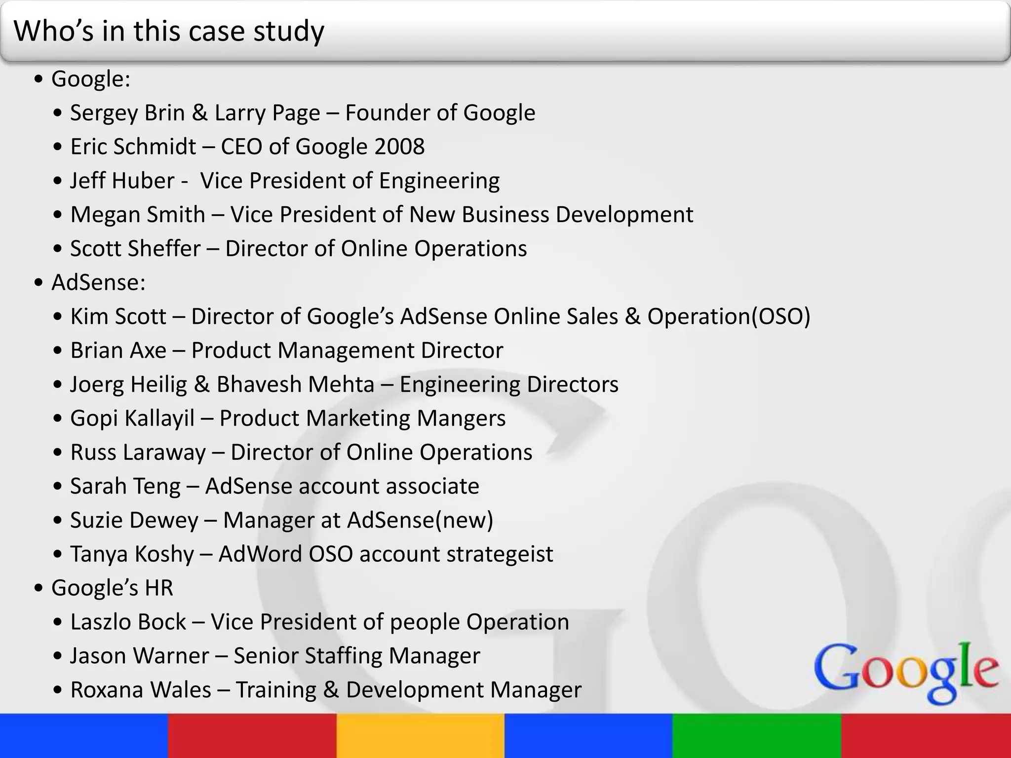 Who’s in this case study
• Google:
• Sergey Brin & Larry Page – Founder of Google
• Eric Schmidt – CEO of Google 2008
• Jeff Huber - Vice President of Engineering
• Megan Smith – Vice President of New Business Development
• Scott Sheffer – Director of Online Operations
• AdSense:
• Kim Scott – Director of Google’s AdSense Online Sales & Operation(OSO)
• Brian Axe – Product Management Director
• Joerg Heilig & Bhavesh Mehta – Engineering Directors
• Gopi Kallayil – Product Marketing Mangers
• Russ Laraway – Director of Online Operations
• Sarah Teng – AdSense account associate
• Suzie Dewey – Manager at AdSense(new)
• Tanya Koshy – AdWord OSO account strategeist
• Google’s HR
• Laszlo Bock – Vice President of people Operation
• Jason Warner – Senior Staffing Manager
• Roxana Wales – Training & Development Manager
 