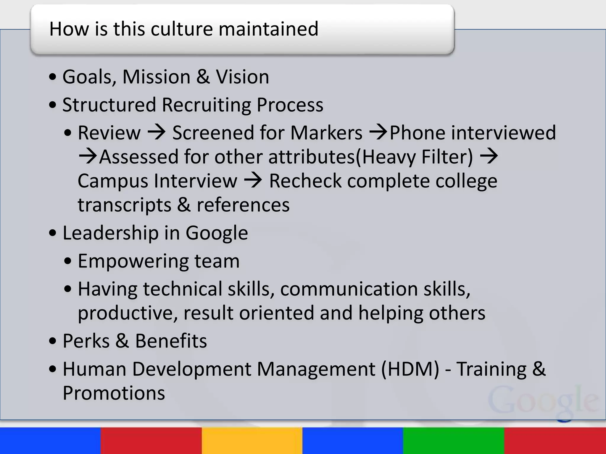 • Goals, Mission & Vision
• Structured Recruiting Process
• Review  Screened for Markers Phone interviewed
Assessed for other attributes(Heavy Filter) 
Campus Interview  Recheck complete college
transcripts & references
• Leadership in Google
• Empowering team
• Having technical skills, communication skills,
productive, result oriented and helping others
• Perks & Benefits
• Human Development Management (HDM) - Training &
Promotions
How is this culture maintained
 