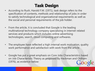 • According to Rush, Harold F.M. (1971), task design refers to the
specification of contents, methods and relationship of jobs in order
to satisfy technological and organizational requirements as well as
the social and personal requirements of the job holder.
• From the article, it is concluded that Google is the leading
multinational technology company specializing in internet related
services and products which includes online advertising
technologies, search, cloud computing and softwares.
• The employee have reflected a high internal work motivation, quality
work performance and satisfaction with work from the article.
• Google has put a great emphasis on Core Jobs Characteristics based
on Job Characteristic Theory as proposed by Hackman and Oldham
(1976), as evidence below:
 
