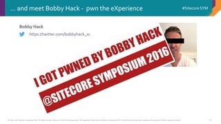 © 2001-2016 Sitecore Corporation A/S. All rights reserved. Sitecore® and Own the Experience® are registered trademarks of Sitecore Corporation A/S. All other brand and product names are the property of their respective owners.
#Sitecore SYM
10
Bobby Hack
… and meet Bobby Hack - pwn the eXperience
https://twitter.com/bobbyhack_sc
 
