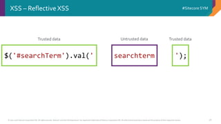 © 2001-2016 Sitecore Corporation A/S. All rights reserved. Sitecore® and Own the Experience® are registered trademarks of Sitecore Corporation A/S. All other brand and product names are the property of their respective owners.
#Sitecore SYM
26
XSS – Reflective XSS
$('#searchTerm').val(' searchterm ');
Trusted data Trusted dataUntrusted data
 